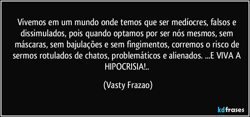 Vivemos em um mundo onde temos que ser medíocres, falsos e dissimulados, pois quando optamos por ser nós mesmos, sem máscaras, sem bajulações e sem fingimentos, corremos o risco de sermos rotulados de chatos, problemáticos e alienados. ...E VIVA A HIPOCRISIA!.. (Vasty Frazao)