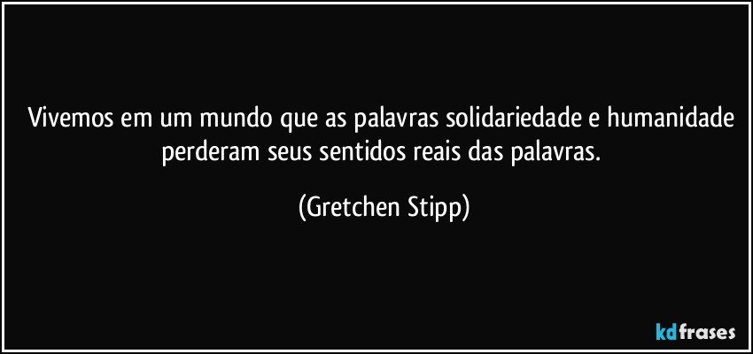 Vivemos em um mundo que as palavras solidariedade e humanidade perderam seus sentidos reais das palavras. (Gretchen Stipp)