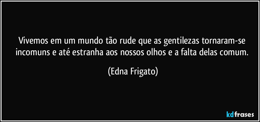 Vivemos em um mundo tão rude que as gentilezas tornaram-se incomuns e até estranha aos nossos olhos e a falta delas comum. (Edna Frigato)