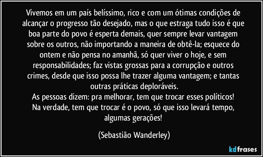 Vivemos em um país belíssimo,  rico e com um ótimas condições de alcançar o progresso tão desejado, mas o que estraga tudo isso é que boa parte do povo é esperta demais, quer sempre levar vantagem sobre os outros, não importando a maneira de obtê-la; esquece do ontem e não pensa no amanhã, só quer viver o hoje, e sem responsabilidades; faz vistas grossas para a corrupção e outros crimes, desde que isso possa lhe trazer alguma vantagem; e tantas outras práticas deploráveis.
As pessoas dizem: pra melhorar, tem que trocar esses políticos! 
Na verdade, tem que trocar é o povo, só que isso levará tempo, algumas gerações! (Sebastião Wanderley)