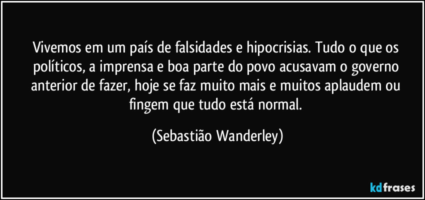 Vivemos em um país de falsidades e hipocrisias. Tudo o que os políticos, a imprensa e boa parte do povo acusavam o governo anterior de fazer, hoje se faz muito mais e muitos aplaudem ou fingem que tudo está normal. (Sebastião Wanderley)