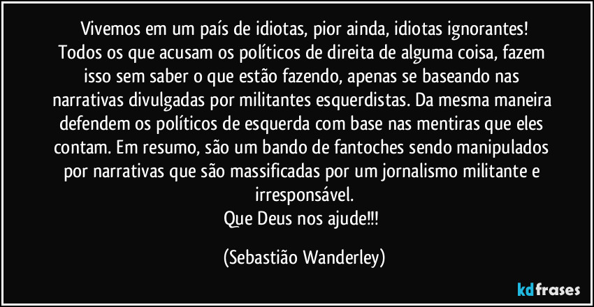 Vivemos em um país de idiotas, pior ainda, idiotas ignorantes!
Todos os que acusam os políticos de direita de alguma coisa, fazem isso sem saber o que estão fazendo, apenas se baseando nas narrativas divulgadas por militantes esquerdistas. Da mesma maneira defendem os políticos de esquerda com base nas mentiras que eles contam. Em resumo, são um bando de fantoches sendo manipulados por narrativas que são massificadas por um jornalismo militante e irresponsável.
Que Deus nos ajude!!! (Sebastião Wanderley)