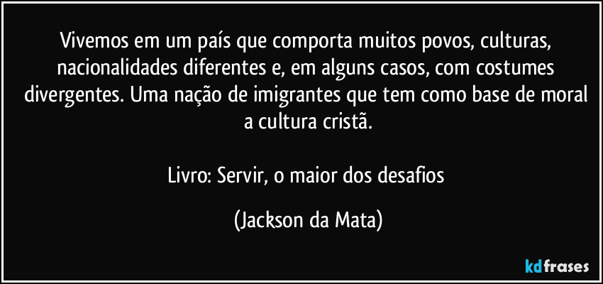 Vivemos em um país que comporta muitos povos, culturas, nacionalidades diferentes e, em alguns casos, com costumes divergentes. Uma nação de imigrantes que tem como base de moral a cultura cristã.

Livro: Servir, o maior dos desafios (Jackson da Mata)