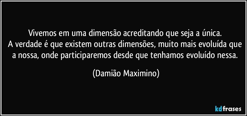 Vivemos em uma dimensão acreditando que seja a única. 
A verdade é que existem outras dimensões, muito mais evoluída que a nossa, onde participaremos desde que tenhamos evoluído nessa. (Damião Maximino)