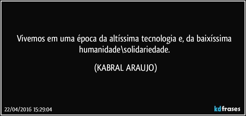 Vivemos em uma época da altíssima tecnologia e, da baixíssima humanidade\solidariedade. (KABRAL ARAUJO)