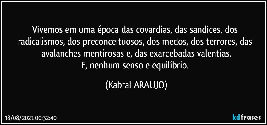 Vivemos em uma época das covardias, das sandices, dos radicalismos, dos preconceituosos, dos medos, dos terrores, das avalanches mentirosas e, das exarcebadas valentias.
E, nenhum senso e equilíbrio. (KABRAL ARAUJO)