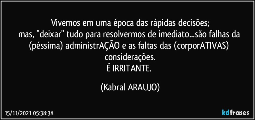 Vivemos em uma época das rápidas  decisões;
mas, "deixar" tudo para resolvermos de imediato...são falhas da (péssima) administrAÇÃO e as faltas das (corporATIVAS) considerações.
É IRRITANTE. (KABRAL ARAUJO)