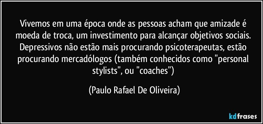 Vivemos em uma época onde as pessoas acham que amizade é moeda de troca, um investimento para alcançar objetivos sociais. Depressivos não estão mais procurando psicoterapeutas, estão procurando mercadólogos (também conhecidos como "personal stylists", ou "coaches") (Paulo Rafael De Oliveira)