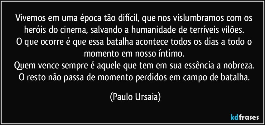 Vivemos em uma época tão difícil, que nos vislumbramos com os heróis do cinema, salvando a humanidade de terríveis vilões. 
O que ocorre é que essa batalha acontece todos os dias a todo o momento em nosso íntimo. 
Quem vence sempre é aquele que tem em sua essência a nobreza. 
O resto não passa de momento perdidos em campo de batalha. (Paulo Ursaia)