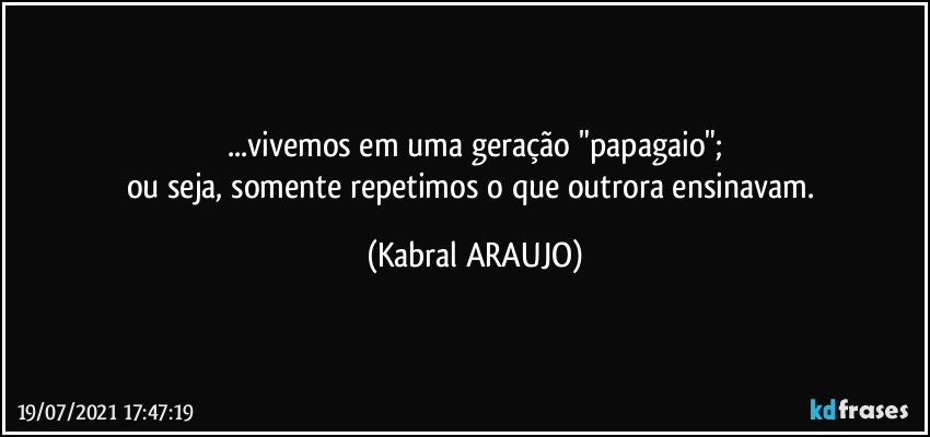 ...vivemos em uma geração "papagaio";
ou seja, somente repetimos o que outrora ensinavam. (KABRAL ARAUJO)