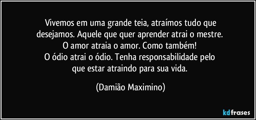 Vivemos em uma grande teia, atraímos tudo que
desejamos. Aquele que quer aprender atrai o mestre. 
O amor atraia o amor. Como também! 
O ódio atrai o ódio. Tenha responsabilidade pelo 
que estar atraindo para sua vida. (Damião Maximino)