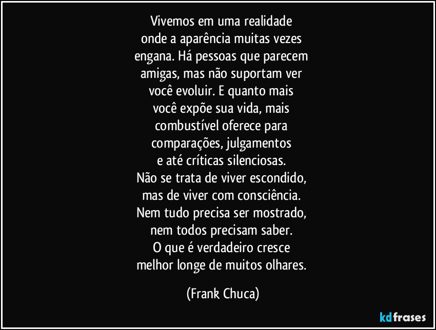 Vivemos em uma realidade
onde a aparência muitas vezes
engana. Há pessoas que parecem
amigas, mas não suportam ver
você evoluir. E quanto mais
você expõe sua vida, mais
combustível oferece para
comparações, julgamentos
e até críticas silenciosas.
Não se trata de viver escondido,
mas de viver com consciência.
Nem tudo precisa ser mostrado,
nem todos precisam saber.
O que é verdadeiro cresce
melhor longe de muitos olhares. (Frank Chuca)