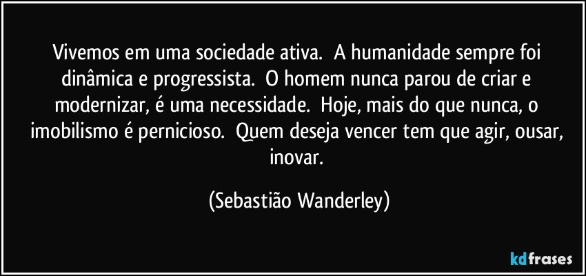 Vivemos em uma sociedade ativa. A humanidade sempre foi dinâmica e progressista. O homem nunca parou de criar e modernizar, é uma necessidade. Hoje, mais do que nunca, o imobilismo é pernicioso. Quem deseja vencer tem que agir, ousar, inovar. (Sebastião Wanderley)