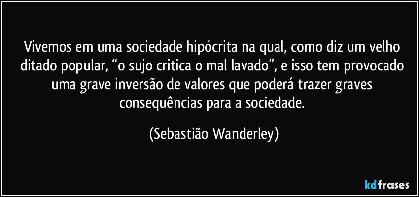 Vivemos em uma sociedade hipócrita na qual, como diz um velho ditado popular, “o sujo critica o mal lavado”, e isso tem provocado uma grave inversão de valores que poderá trazer graves consequências para a sociedade. (Sebastião Wanderley)