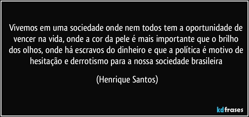 Vivemos em uma sociedade onde nem todos tem a oportunidade de vencer na vida, onde a cor da pele é mais importante que o brilho dos olhos, onde há escravos do dinheiro e que a política é motivo de hesitação e derrotismo para a nossa sociedade brasileira (Henrique Santos)