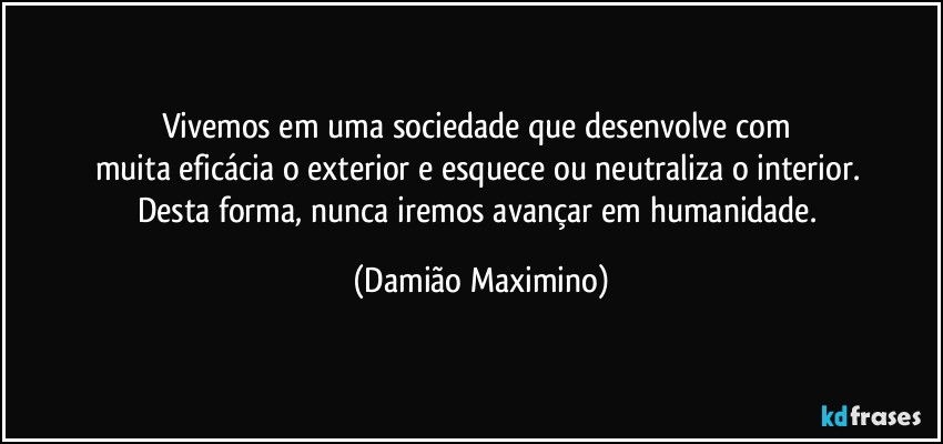 Vivemos em uma sociedade que desenvolve com 
muita eficácia o exterior e esquece ou neutraliza o interior. 
Desta forma, nunca iremos avançar em humanidade. (Damião Maximino)