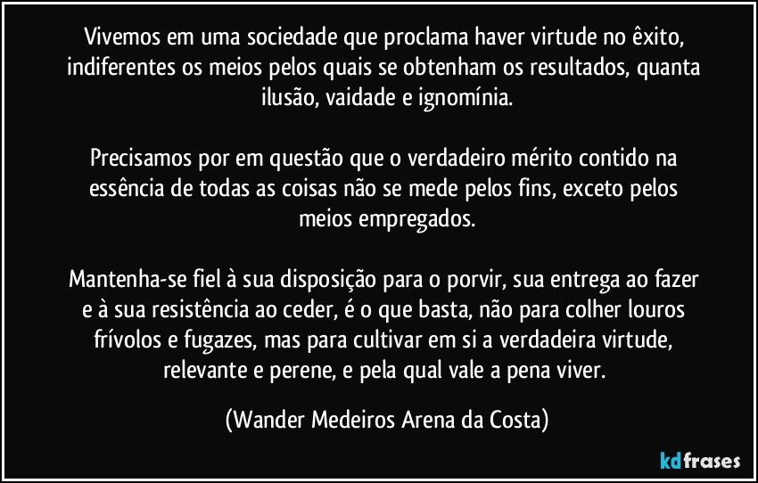 Vivemos em uma sociedade que proclama haver virtude no êxito, indiferentes os meios pelos quais se obtenham os resultados, quanta ilusão, vaidade e ignomínia.

Precisamos por em questão que o verdadeiro mérito contido na essência de todas as coisas não se mede pelos fins, exceto pelos meios empregados.

Mantenha-se fiel à sua disposição para o porvir, sua entrega ao fazer e à sua resistência ao ceder, é o que basta, não para colher louros frívolos e fugazes, mas para cultivar em si a verdadeira virtude, relevante e perene, e pela qual vale a pena viver. (Wander Medeiros Arena da Costa)