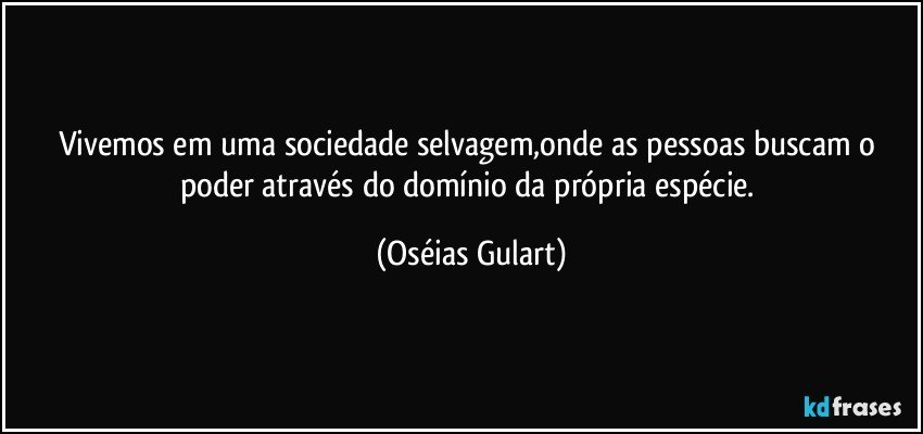 Vivemos em uma sociedade selvagem,onde as pessoas buscam o poder através do domínio da própria espécie. (Oséias Gulart)