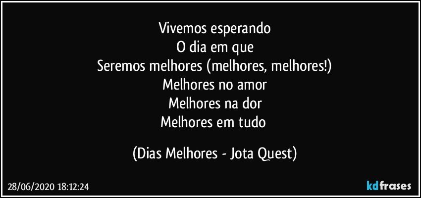 Vivemos esperando
O dia em que
Seremos melhores (melhores, melhores!)
Melhores no amor
Melhores na dor
Melhores em tudo (Dias Melhores - Jota Quest)