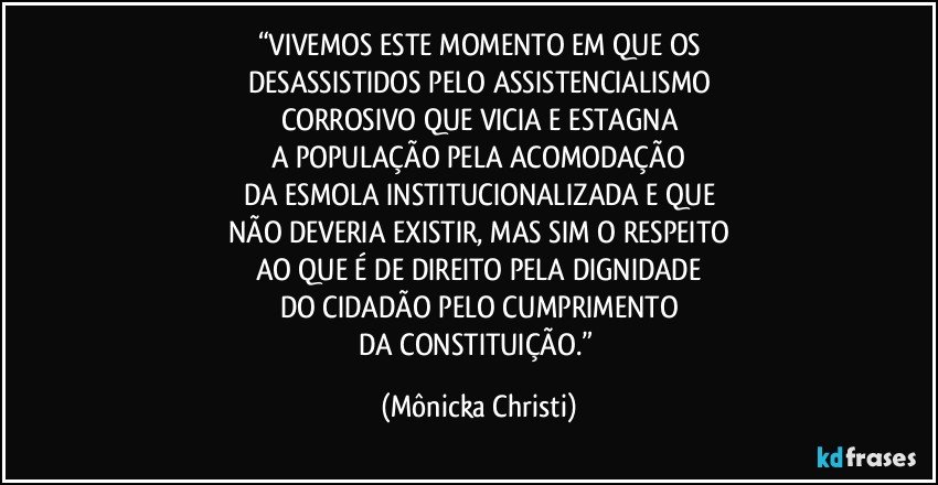 “VIVEMOS ESTE MOMENTO EM QUE OS
DESASSISTIDOS PELO ASSISTENCIALISMO
CORROSIVO QUE VICIA E ESTAGNA
A POPULAÇÃO PELA ACOMODAÇÃO
DA ESMOLA INSTITUCIONALIZADA E QUE
NÃO DEVERIA EXISTIR, MAS SIM O RESPEITO
AO QUE É DE DIREITO PELA DIGNIDADE
DO CIDADÃO PELO CUMPRIMENTO
DA CONSTITUIÇÃO.” (Mônicka Christi)