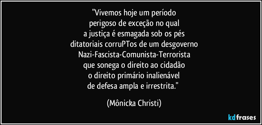 "Vivemos hoje um período
perigoso de exceção no qual
a justiça é esmagada sob os pés
ditatoriais corruPTos de um desgoverno
Nazi-Fascista-Comunista-Terrorista
que sonega o direito ao cidadão
o direito primário inalienável
de defesa ampla e irrestrita." (Mônicka Christi)