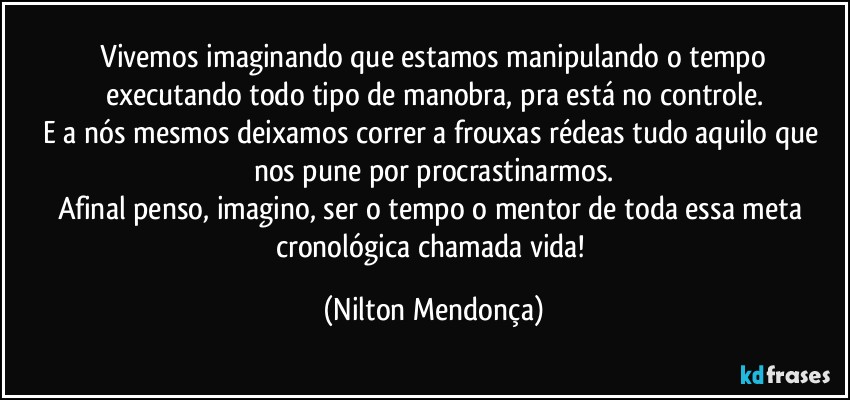 ⁠Vivemos imaginando que estamos manipulando o tempo executando todo tipo de manobra, pra está no controle.
E a nós mesmos deixamos correr a frouxas rédeas tudo aquilo que nos pune por procrastinarmos.
Afinal penso, imagino, ser o tempo o mentor de toda essa meta cronológica chamada vida! (Nilton Mendonça)