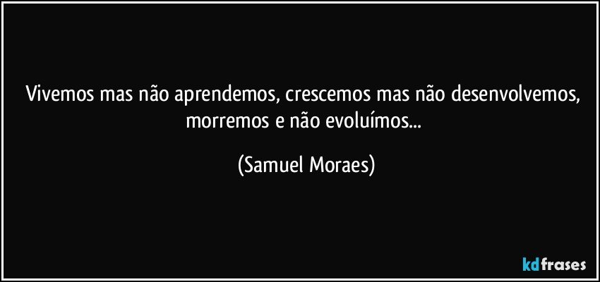 Vivemos mas não aprendemos, crescemos mas não desenvolvemos, morremos e não evoluímos... (Samuel Moraes)