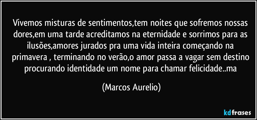 Vivemos misturas de sentimentos,tem noites que sofremos nossas dores,em uma tarde acreditamos na eternidade e sorrimos para as ilusões,amores jurados pra uma vida inteira  começando na primavera , terminando no verão,o amor passa a vagar sem destino procurando identidade um nome para chamar felicidade..ma (Marcos Aurelio)