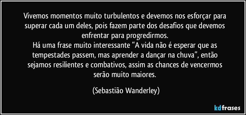 Vivemos momentos muito turbulentos e devemos nos esforçar para superar cada um deles, pois fazem parte dos desafios que devemos enfrentar para progredirmos.
Há uma frase muito interessante “A vida não é esperar que as tempestades passem, mas aprender a dançar na chuva”, então sejamos resilientes e combativos, assim as chances de vencermos serão muito maiores. (Sebastião Wanderley)