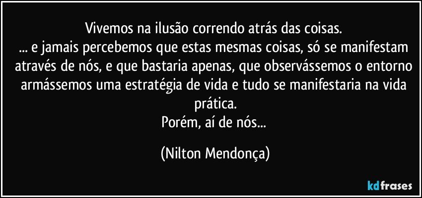 Vivemos na ilusão correndo atrás das coisas. 
... e jamais percebemos que estas mesmas coisas, só se manifestam através de nós, e que bastaria apenas, que observássemos o entorno armássemos uma estratégia de vida e tudo se manifestaria na vida prática.
Porém, aí de nós... (Nilton Mendonça)