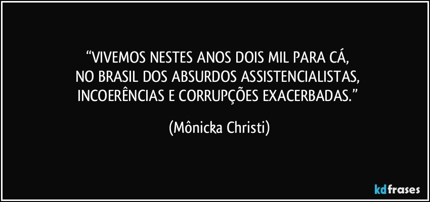 “VIVEMOS NESTES ANOS DOIS MIL PARA CÁ, 
NO BRASIL DOS ABSURDOS ASSISTENCIALISTAS, 
INCOERÊNCIAS E CORRUPÇÕES EXACERBADAS.” (Mônicka Christi)