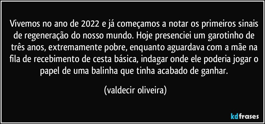 Vivemos no ano de 2022 e já começamos a notar os primeiros sinais de regeneração do nosso mundo. Hoje presenciei um garotinho de três anos, extremamente pobre, enquanto aguardava com a mãe na fila de recebimento de cesta básica, indagar onde ele poderia jogar o papel de uma balinha que tinha acabado de ganhar. (valdecir oliveira)