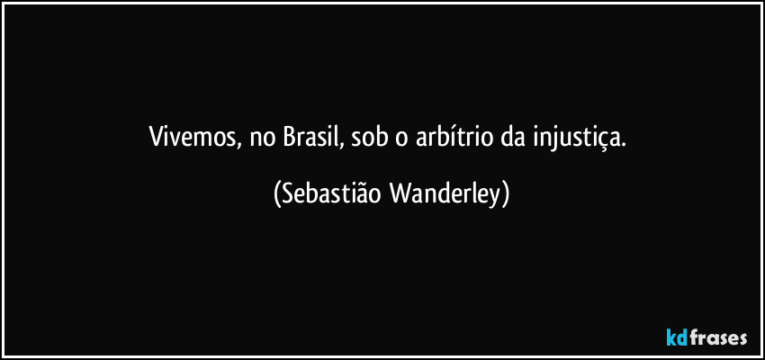 Vivemos, no Brasil, sob o arbítrio da injustiça. (Sebastião Wanderley)