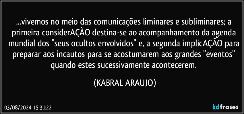 ...vivemos no meio das comunicações liminares e subliminares; a primeira considerAÇÃO destina-se ao acompanhamento da agenda mundial dos "seus ocultos envolvidos" e, a segunda implicAÇÃO para preparar aos incautos para se acostumarem aos grandes "eventos" quando estes sucessivamente acontecerem. (KABRAL ARAUJO)