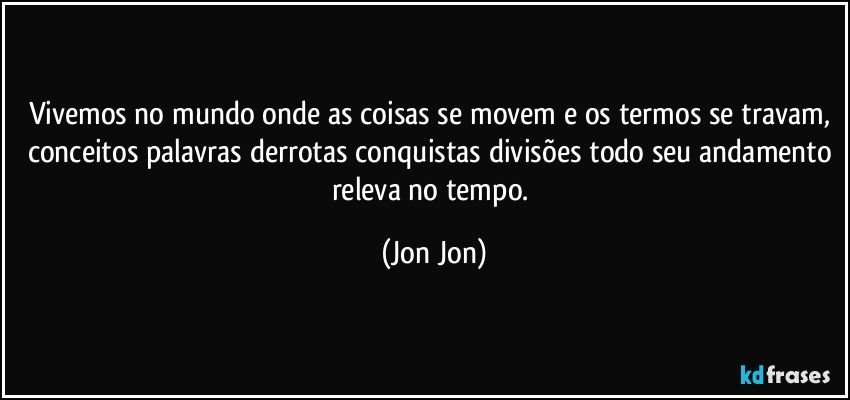 Vivemos no mundo onde as coisas se movem e os termos se travam, conceitos palavras derrotas conquistas divisões todo seu andamento releva no tempo. (Jon Jon)