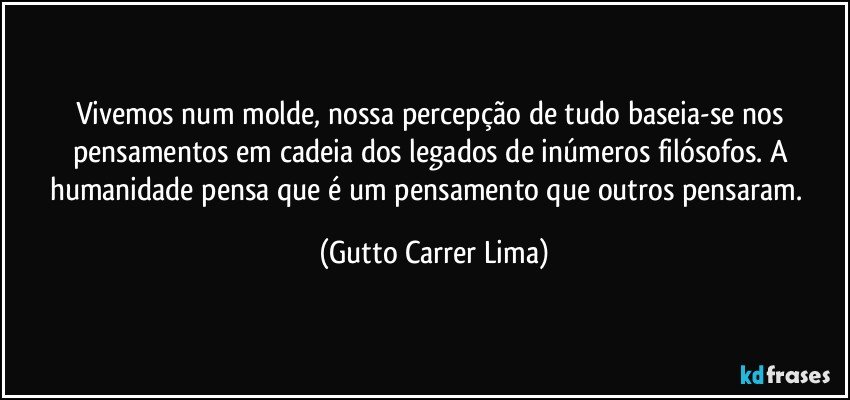 Vivemos num molde, nossa percepção de tudo baseia-se nos pensamentos em cadeia dos legados de inúmeros filósofos. A humanidade pensa que é um pensamento que  outros pensaram.  (Gutto Carrer Lima)