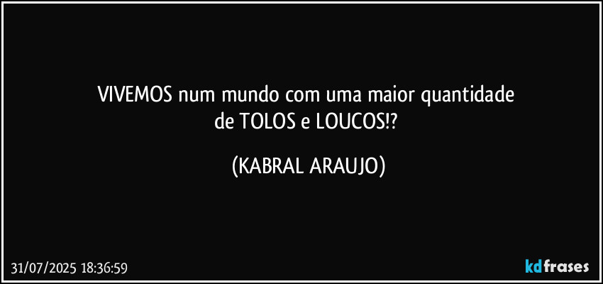VIVEMOS num mundo com uma maior quantidade 
de TOLOS e LOUCOS!? (KABRAL ARAUJO)