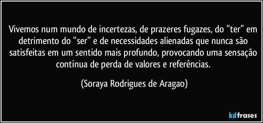 Vivemos num mundo de incertezas, de prazeres fugazes, do “ter” em detrimento do “ser” e de necessidades alienadas que nunca são satisfeitas em um sentido mais profundo, provocando uma sensação contínua de perda de valores e referências. (Soraya Rodrigues de Aragao)