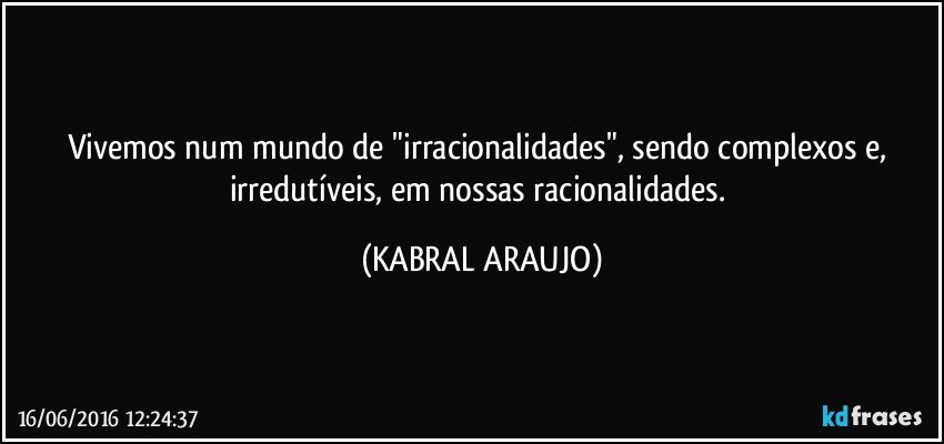 Vivemos num mundo de "irracionalidades", sendo complexos e, irredutíveis, em nossas racionalidades. (KABRAL ARAUJO)