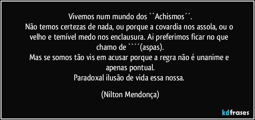 Vivemos num mundo dos ``Achismos´´.
Não temos certezas de nada, ou porque a covardia nos assola, ou o velho e temível medo nos enclausura. Ai preferimos ficar no que chamo de ``´´(aspas).
Mas se somos tão vis em acusar porque a regra não é unanime e apenas pontual.
Paradoxal ilusão de vida essa nossa. (Nilton Mendonça)