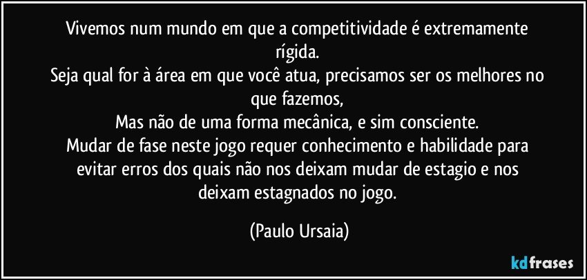 Vivemos num mundo em que a competitividade é extremamente rígida. 
Seja qual for à área em que você atua, precisamos ser os melhores no que fazemos, 
Mas não de uma forma mecânica, e sim consciente. 
Mudar de fase neste jogo requer conhecimento e habilidade para evitar erros dos quais não nos deixam mudar de estagio e nos deixam estagnados no jogo. (Paulo Ursaia)