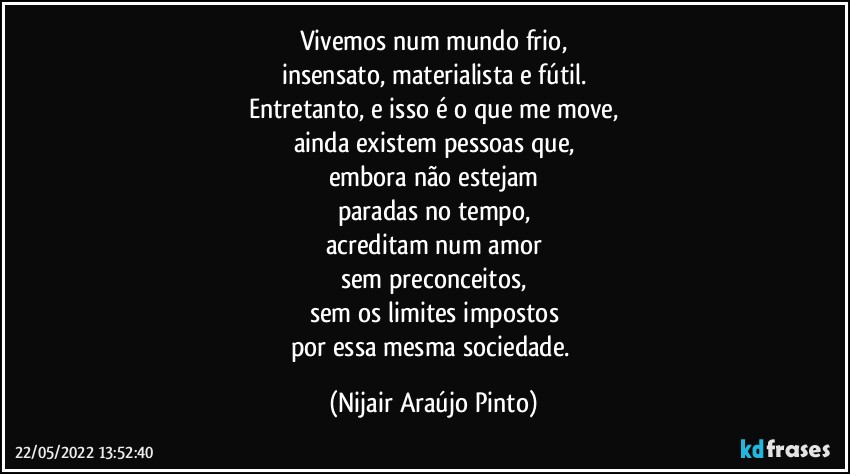 Vivemos num mundo frio,
insensato, materialista e fútil.
Entretanto, e isso é o que me move,
ainda existem pessoas que,
embora não estejam
paradas no tempo,
acreditam num amor
sem preconceitos,
sem os limites impostos
por essa mesma sociedade. (Nijair Araújo Pinto)