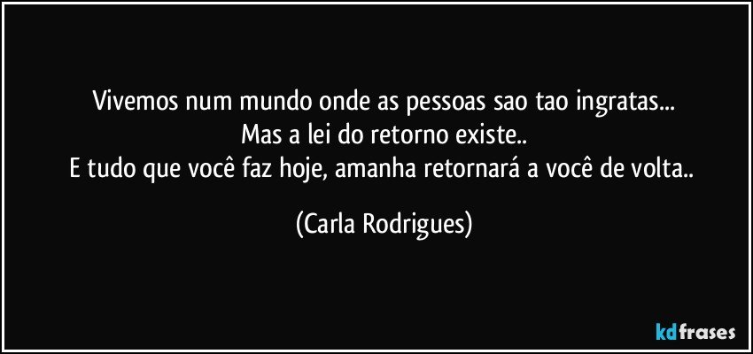 Vivemos num mundo onde as pessoas sao tao ingratas...
Mas a lei do retorno existe..
E tudo que você faz hoje, amanha retornará a você de volta.. (Carla Rodrigues)