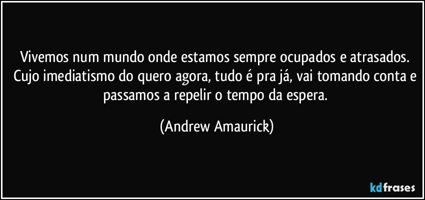 Vivemos num mundo onde estamos sempre ocupados e atrasados. Cujo imediatismo do quero agora, tudo é pra já, vai tomando conta e passamos a repelir o tempo da espera. (Andrew Amaurick)