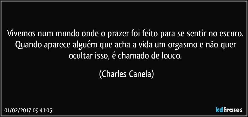 Vivemos num mundo onde o prazer foi feito para se sentir no escuro. Quando aparece alguém que acha a vida um orgasmo e não quer ocultar isso, é chamado de louco. (Charles Canela)