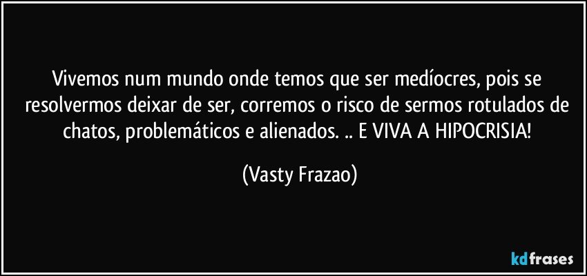 Vivemos num mundo onde temos que ser medíocres, pois se resolvermos deixar de ser, corremos o risco de sermos rotulados de chatos, problemáticos e alienados. .. E VIVA A HIPOCRISIA! (Vasty Frazao)