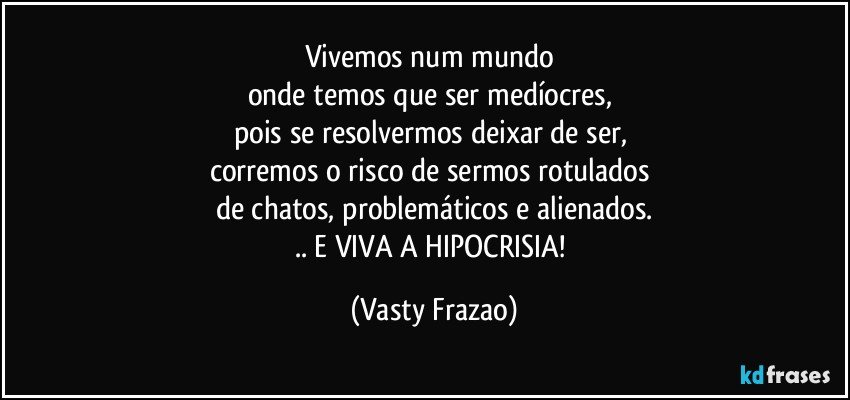 Vivemos num mundo 
onde temos que ser medíocres, 
pois se resolvermos deixar de ser, 
corremos o risco de sermos rotulados 
de chatos, problemáticos e alienados.
.. E VIVA A HIPOCRISIA! (Vasty Frazao)