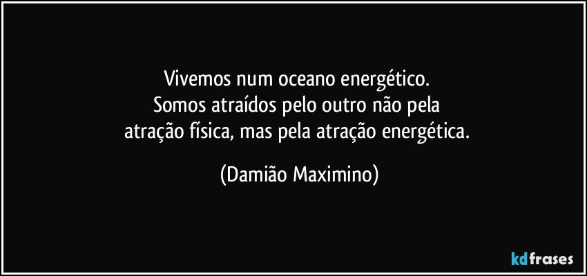 Vivemos num oceano energético. 
Somos atraídos pelo outro não pela 
atração física, mas pela atração energética. (Damião Maximino)