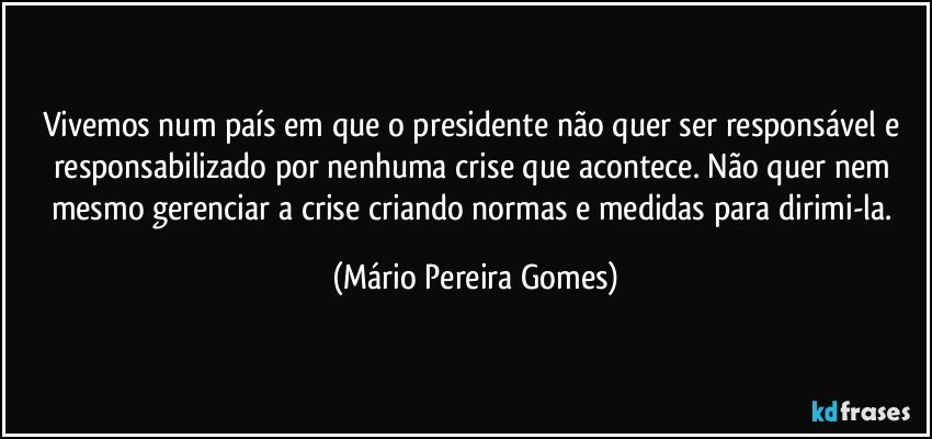 Vivemos num país em que o presidente não quer ser responsável e responsabilizado por nenhuma crise que acontece. Não quer nem mesmo gerenciar a crise criando normas e medidas para dirimi-la. (Mário Pereira Gomes)