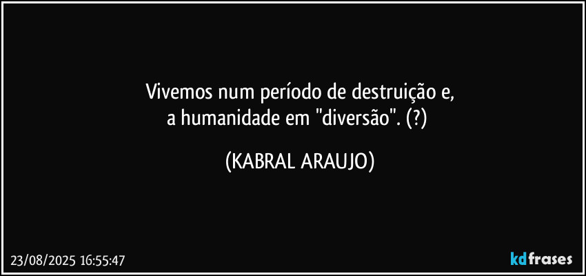 Vivemos num período de destruição e,
a humanidade em "diversão". (?) (KABRAL ARAUJO)